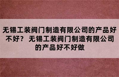 无锡工装阀门制造有限公司的产品好不好？ 无锡工装阀门制造有限公司的产品好不好做